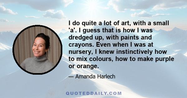 I do quite a lot of art, with a small 'a'. I guess that is how I was dredged up, with paints and crayons. Even when I was at nursery, I knew instinctively how to mix colours, how to make purple or orange.