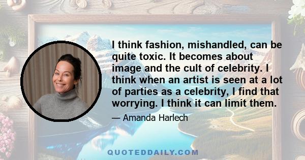 I think fashion, mishandled, can be quite toxic. It becomes about image and the cult of celebrity. I think when an artist is seen at a lot of parties as a celebrity, I find that worrying. I think it can limit them.