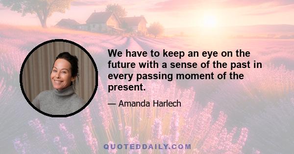 We have to keep an eye on the future with a sense of the past in every passing moment of the present.