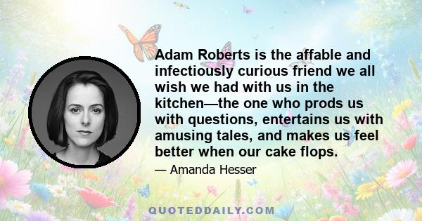 Adam Roberts is the affable and infectiously curious friend we all wish we had with us in the kitchen—the one who prods us with questions, entertains us with amusing tales, and makes us feel better when our cake flops.