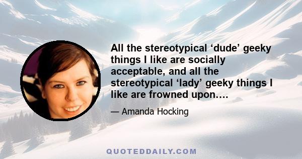 All the stereotypical ‘dude’ geeky things I like are socially acceptable, and all the stereotypical ‘lady’ geeky things I like are frowned upon….