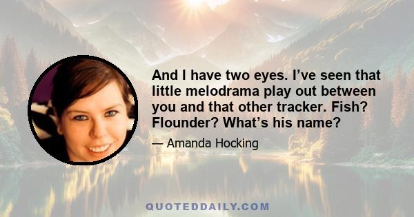 And I have two eyes. I’ve seen that little melodrama play out between you and that other tracker. Fish? Flounder? What’s his name?