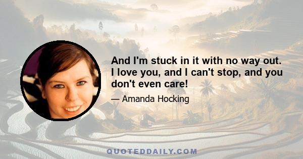 And I'm stuck in it with no way out. I love you, and I can't stop, and you don't even care!