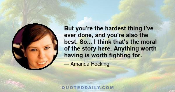 But you're the hardest thing I've ever done, and you're also the best. So... I think that's the moral of the story here. Anything worth having is worth fighting for.