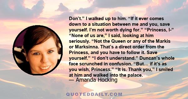 Don’t.” I walked up to him. “If it ever comes down to a situation between me and you, save yourself. I’m not worth dying for.” “Princess, I-” “None of us are,” I said, looking at him seriously. “Not the Queen or any of