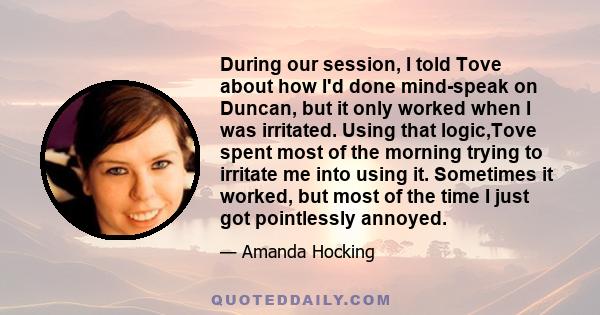 During our session, I told Tove about how I'd done mind-speak on Duncan, but it only worked when I was irritated. Using that logic,Tove spent most of the morning trying to irritate me into using it. Sometimes it worked, 