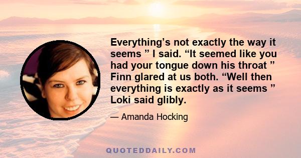 Everything’s not exactly the way it seems ” I said. “It seemed like you had your tongue down his throat ” Finn glared at us both. “Well then everything is exactly as it seems ” Loki said glibly.