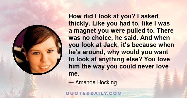 How did I look at you? I asked thickly. Like you had to, like I was a magnet you were pulled to. There was no choice, he said. And when you look at Jack, it's because when he's around, why would you want to look at