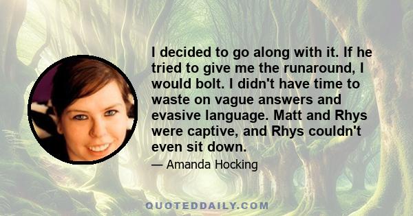 I decided to go along with it. If he tried to give me the runaround, I would bolt. I didn't have time to waste on vague answers and evasive language. Matt and Rhys were captive, and Rhys couldn't even sit down.