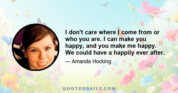 I don't care where I come from or who you are. I can make you happy, and you make me happy. We could have a happily ever after.