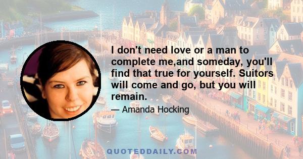 I don't need love or a man to complete me,and someday, you'll find that true for yourself. Suitors will come and go, but you will remain.