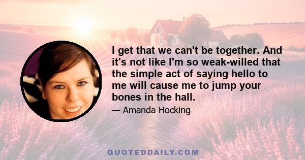 I get that we can't be together. And it's not like I'm so weak-willed that the simple act of saying hello to me will cause me to jump your bones in the hall.