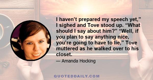 I haven’t prepared my speech yet,” I sighed and Tove stood up. “What should I say about him?” “Well, if you plan to say anything nice, you’re going to have to lie,” Tove muttered as he walked over to his closet.