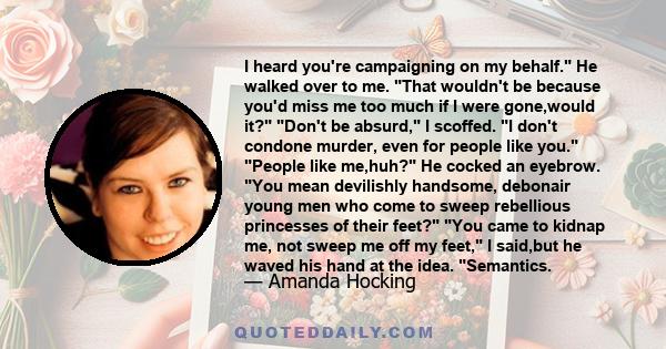 I heard you're campaigning on my behalf. He walked over to me. That wouldn't be because you'd miss me too much if I were gone,would it? Don't be absurd, I scoffed. I don't condone murder, even for people like you.