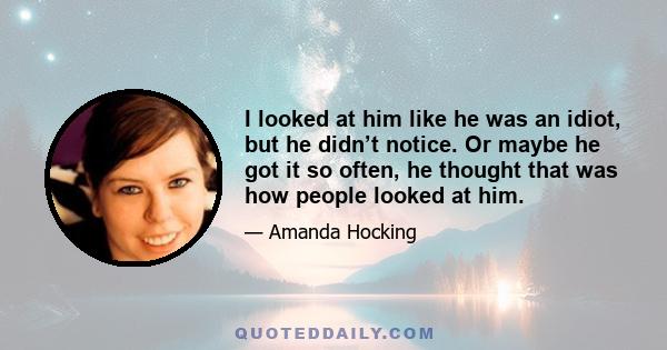 I looked at him like he was an idiot, but he didn’t notice. Or maybe he got it so often, he thought that was how people looked at him.