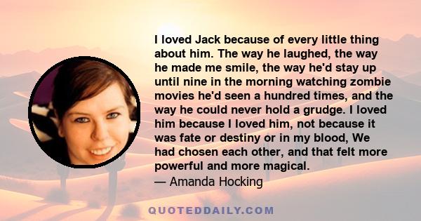 I loved Jack because of every little thing about him. The way he laughed, the way he made me smile, the way he'd stay up until nine in the morning watching zombie movies he'd seen a hundred times, and the way he could