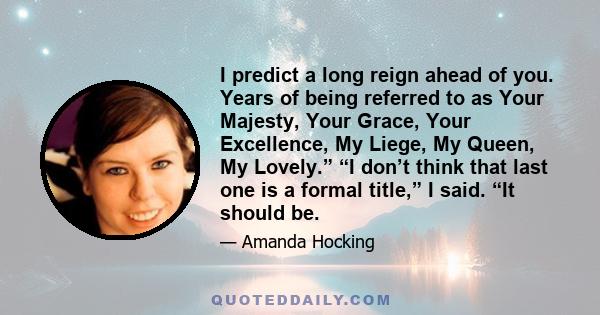 I predict a long reign ahead of you. Years of being referred to as Your Majesty, Your Grace, Your Excellence, My Liege, My Queen, My Lovely.” “I don’t think that last one is a formal title,” I said. “It should be.