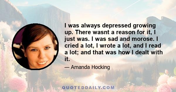 I was always depressed growing up. There wasnt a reason for it, I just was. I was sad and morose. I cried a lot, I wrote a lot, and I read a lot; and that was how I dealt with it.