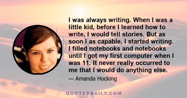 I was always writing. When I was a little kid, before I learned how to write, I would tell stories. But as soon I as capable, I started writing. I filled notebooks and notebooks until I got my first computer when I was