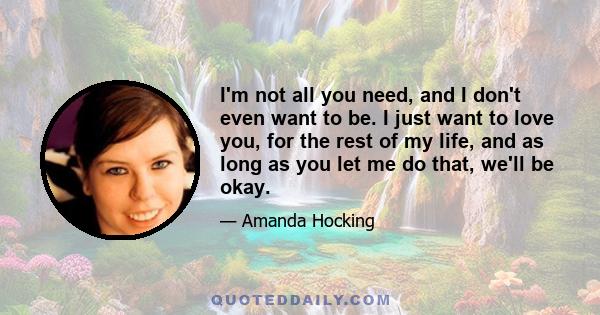 I'm not all you need, and I don't even want to be. I just want to love you, for the rest of my life, and as long as you let me do that, we'll be okay.