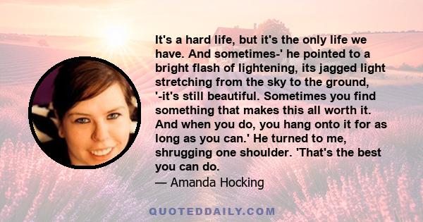 It's a hard life, but it's the only life we have. And sometimes-' he pointed to a bright flash of lightening, its jagged light stretching from the sky to the ground, '-it's still beautiful. Sometimes you find something