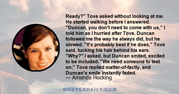 Ready? Tove asked without looking at me. He started walking before I answered. Duncan, you don't need to come with us, I told him as I hurried after Tove. Duncan followed me the way he always did, but he slowed. It's
