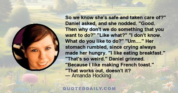 So we know she's safe and taken care of? Daniel asked, and she nodded. Good. Then why don't we do something that you want to do? Like what? I don't know. What do you like to do? Um.... Her stomach rumbled, since crying