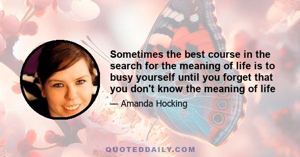 Sometimes the best course in the search for the meaning of life is to busy yourself until you forget that you don't know the meaning of life