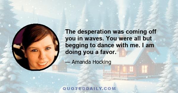 The desperation was coming off you in waves. You were all but begging to dance with me. I am doing you a favor.