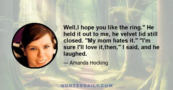 Well,I hope you like the ring. He held it out to me, he velvet lid still closed. My mom hates it. I'm sure I'll love it,then, I said, and he laughed.