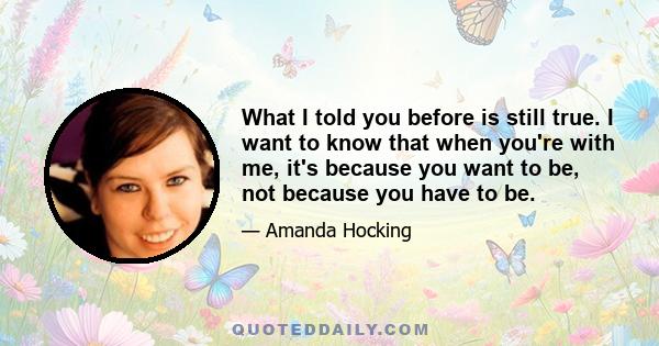 What I told you before is still true. I want to know that when you're with me, it's because you want to be, not because you have to be.