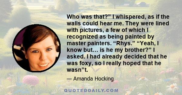 Who was that?” I whispered, as if the walls could hear me. They were lined with pictures, a few of which I recognized as being painted by master painters. “Rhys.” “Yeah, I know but… is he my brother?” I asked. I had