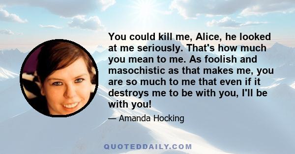 You could kill me, Alice, he looked at me seriously. That's how much you mean to me. As foolish and masochistic as that makes me, you are so much to me that even if it destroys me to be with you, I'll be with you!