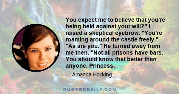 You expect me to believe that you're being held against your will? I raised a skeptical eyebrow. You're roaming around the castle freely. As are you. He turned away from me then. Not all prisons have bars. You should