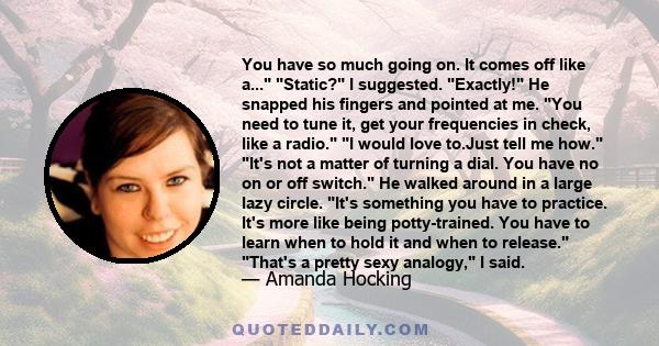 You have so much going on. It comes off like a... Static? I suggested. Exactly! He snapped his fingers and pointed at me. You need to tune it, get your frequencies in check, like a radio. I would love to.Just tell me