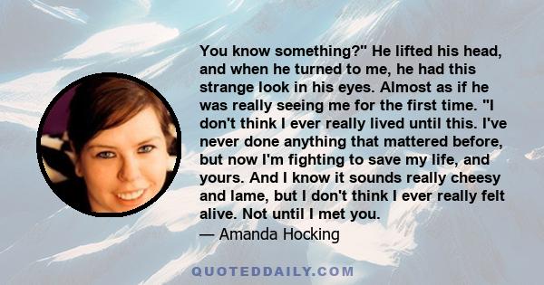 You know something? He lifted his head, and when he turned to me, he had this strange look in his eyes. Almost as if he was really seeing me for the first time. I don't think I ever really lived until this. I've never