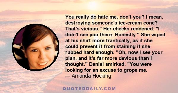 You really do hate me, don't you? I mean, destroying someone's ice-cream cone? That's vicious. Her cheeks reddened. I didn't see you there. Honestly. She wiped at his shirt more frantically, as if she could prevent it