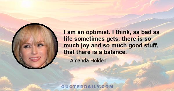 I am an optimist. I think, as bad as life sometimes gets, there is so much joy and so much good stuff, that there is a balance.