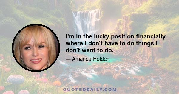 I'm in the lucky position financially where I don't have to do things I don't want to do.