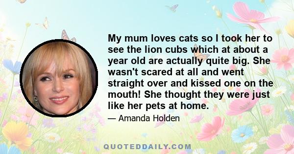 My mum loves cats so I took her to see the lion cubs which at about a year old are actually quite big. She wasn't scared at all and went straight over and kissed one on the mouth! She thought they were just like her