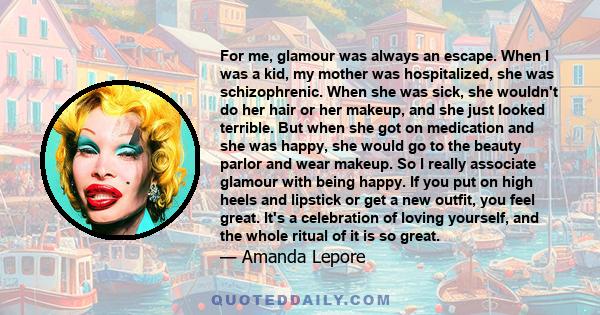 For me, glamour was always an escape. When I was a kid, my mother was hospitalized, she was schizophrenic. When she was sick, she wouldn't do her hair or her makeup, and she just looked terrible. But when she got on