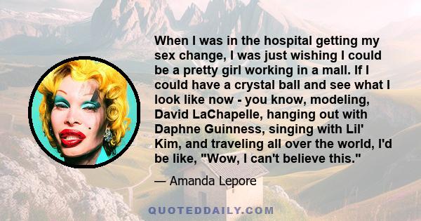 When I was in the hospital getting my sex change, I was just wishing I could be a pretty girl working in a mall. If I could have a crystal ball and see what I look like now - you know, modeling, David LaChapelle,