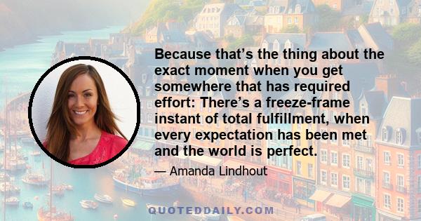 Because that’s the thing about the exact moment when you get somewhere that has required effort: There’s a freeze-frame instant of total fulfillment, when every expectation has been met and the world is perfect.