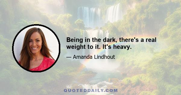 Being in the dark, there's a real weight to it. It's heavy.