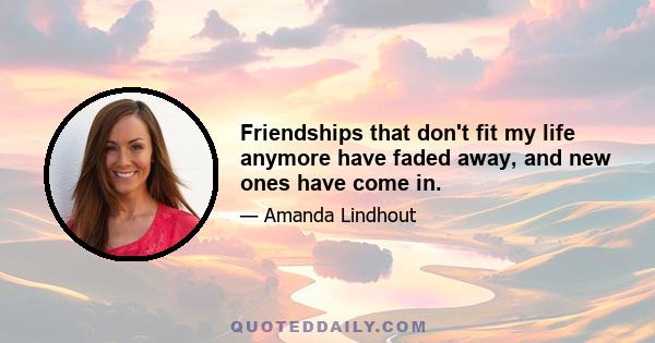 Friendships that don't fit my life anymore have faded away, and new ones have come in.