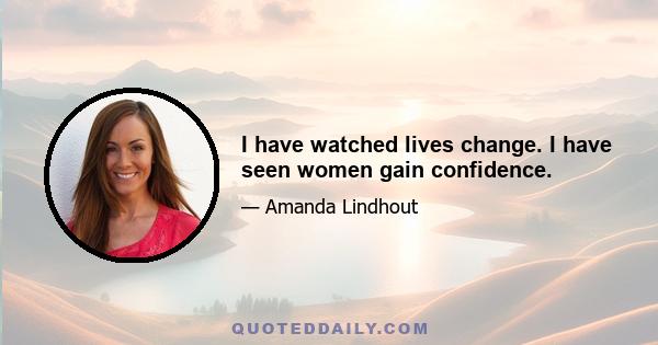 I have watched lives change. I have seen women gain confidence.