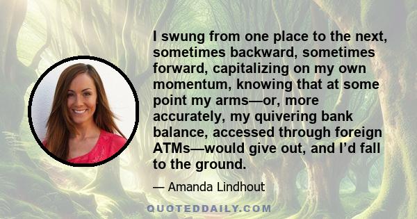 I swung from one place to the next, sometimes backward, sometimes forward, capitalizing on my own momentum, knowing that at some point my arms—or, more accurately, my quivering bank balance, accessed through foreign