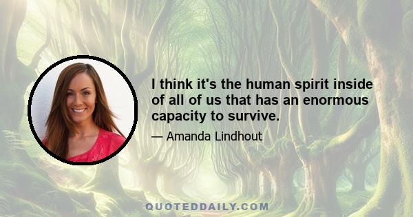 I think it's the human spirit inside of all of us that has an enormous capacity to survive.