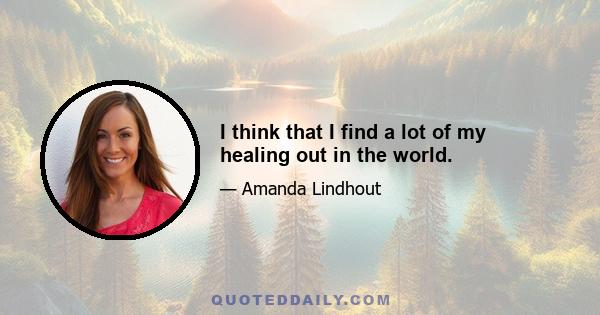 I think that I find a lot of my healing out in the world.