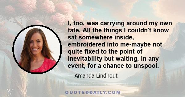 I, too, was carrying around my own fate. All the things I couldn't know sat somewhere inside, embroidered into me-maybe not quite fixed to the point of inevitability but waiting, in any event, for a chance to unspool.